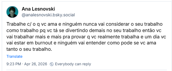 Post de Ana Lesnovski (‪@analesnovski.bsky.social‬): Trabalhe c/ o q vc ama e ninguém nunca vai considerar o seu trabalho como trabalho pq vc tá se divertindo demais no seu trabalho então vc vai trabalhar mais e mais pra provar q vc realmente trabalha e um dia vc vai estar em burnout e ninguém vai entender como pode se vc ama tanto o seu trabalho.