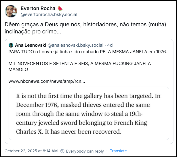 Post de Everton Rocha. (@evertonrocha.bsky.social) com o texto: “Dêem graças a Deus que nós, historiadores, não temos (muita) inclinação pro crime…” compartilhando um post de Ana Lesnovski (@analesnovski.bsky.social) com um link para uma notícia da nbc news e o texto: “PARA TUDO o Louvre já tinha sido roubado PELA MESMA JANELA em 1976.  MIL NOVECENTOS E SETENTA E SEIS, A MESMA FUCKING JANELA MANOLO”