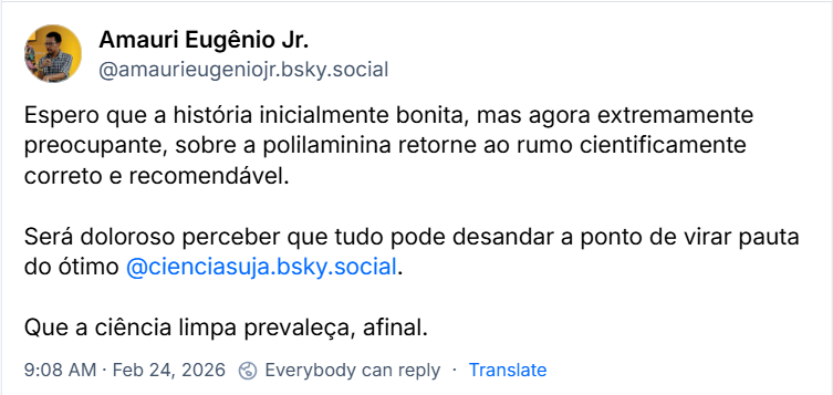 Post de Amauri Eugênio Jr. (‪@amaurieugeniojr.bsky.social‬) com o texto: Espero que a história inicialmente bonita, mas agora extremamente preocupante, sobre a polilaminina retorne ao rumo cientificamente correto e recomendável. Será doloroso perceber que tudo pode desandar a ponto de virar pauta do ótimo @cienciasuja.bsky.social. Que a ciência limpa prevaleça, afinal.