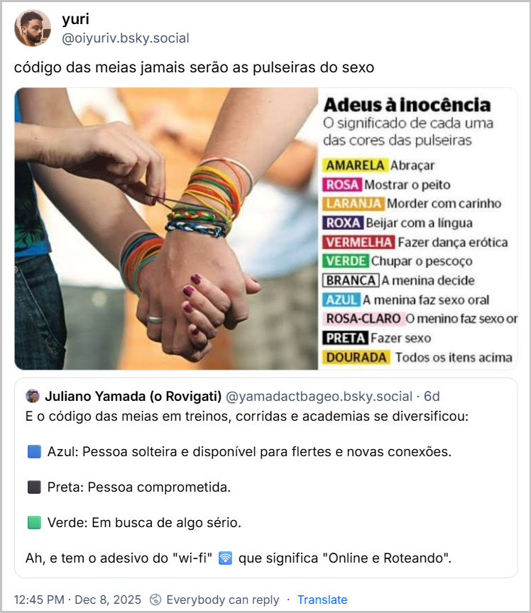 Post de yuri (@oiyuriv.bsky.social), citando o post acima com o texto: código das meias jamais serão as pulseiras do sexo (imagem descreve o significado de cada cor das "pulseiras do sexo", uma moda que se popularizou entre adolescentes no final dos anos 2000. Neste "jogo", se alguém arrebentasse a pulseira de silicone de outra pessoa, esta deveria cumprir um ato afetivo ou sexual correspondente à cor do acessório. A moda gerou polêmica e preocupação entre pais e educadores na época. Na imagem tem o texto: Adeus à inocência. O significado de cada uma das cores das pulseiras: AMARELA Abraçar ROSA Mostrar o peito LARANJA Morder com carinho ROXA Beijar com a língua VERMELHA Fazer dança erótica VERDE Chupar o pescoço BRANCA A menina decide AZUL A menina faz sexo oral ROSA-CLARO O menino faz sexo or PRETA Fazer sexo DOURADA Todos os itens acima)