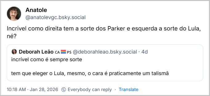 Post de Anatole (@anatolevgc.bsky.social) com o texto: “Incrivel como direita tem a sorte dos Parker e esquerda a sorte do Lula, né?” citando post de Deborah Leão CAPS (@deborahleao.bsky.social) com o texto: “incrível como é sempre sorte
tem que eleger o Lula, mesmo, o cara é praticamente um talismã”