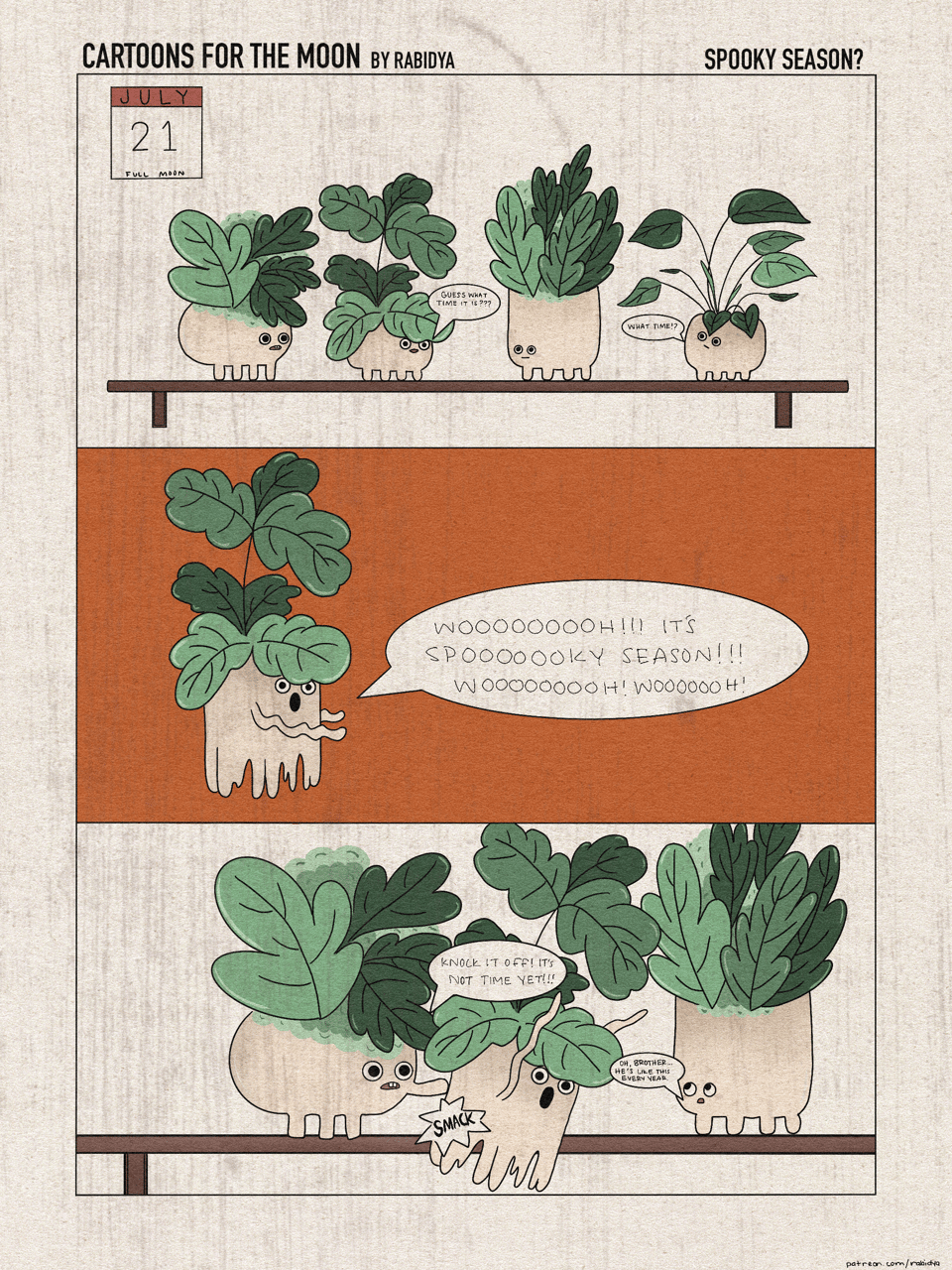 Three panel comic. Title of the comic is cartoons for the moon by rabidya and this months version is titled “spooky season?”. First panel at the top has four plants on a shelf with eyes. The calendar says July 21 full moon. The second plant on the shelf says, “guess what time it is?” The fourth plant on the shelf says “what time?”. The second panel in the middle shows the second plant from the first panel as a ghost and he is saying “wooooooooh!!! It’s spooooooooooky season!!! Woooooooh! Woooooooooh!”. The third panel on the bottom shows the first three plants up close. The first plant is smacking the ghost plant with an audible SMACK! sound showing. He is saying, “knock it off! It’s not time yet!” The third plant is saying “oh, brother… he’s like this every year.”