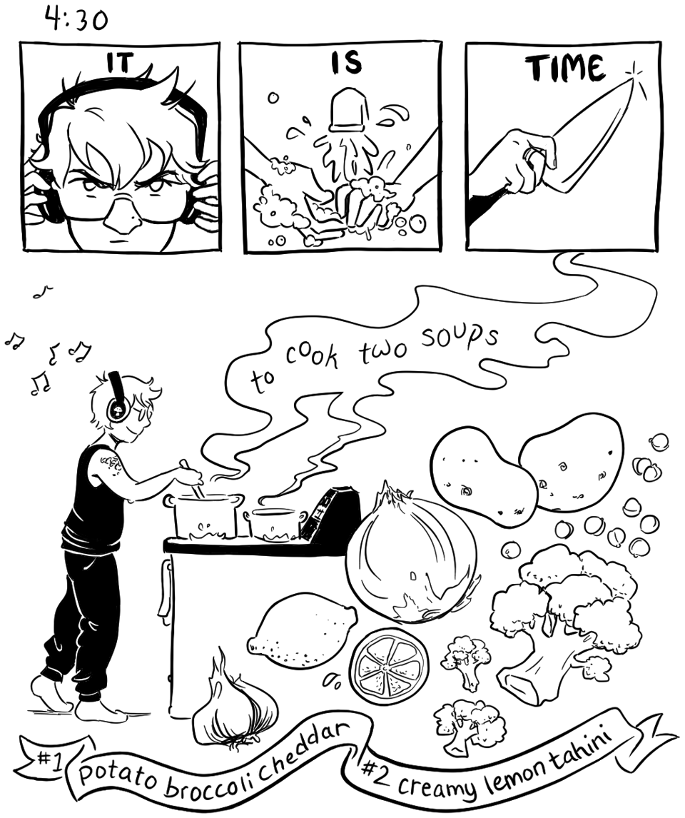 A cartoony illustration in black and white. Across the top are three panels which together read in big block letters "IT IS TIME." The first shows a closeup of Maia's face as she snaps on a pair of headphones with a fierce, determined expression, the second shows a closeup of hands being washed, and the third shows a kitchen knife being picked up ready to chop. Below these three panels is one big open panel showing Maia happily standing at the stove stirring a couple of big steaming pots as she bops to some music coming through her headphones. Ingredients dance across the lower right part of the illustration: garlic, lemon, onion, potatoes, broccoli, chickpeas. Words in the soup steam read "to cook two soups." A banner across the bottom specifies the types of soup: potato broccoli cheddar, and creamy lemon tahini.