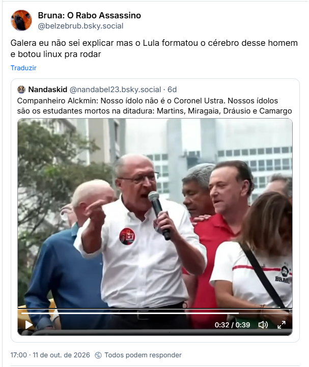 Post de Bruna: O Rabo Assassino (@belzebrub.bsky.social): Galera eu não sei explicar mas o Lula formatou o cérebro desse homem e botou linux pra rodar
Citação ao post de Nandaskid (@nandabel23.bsky.social): Companheiro Alckmin: Nosso ídolo não é o Coronel Ustra. Nossos ídolos são os estudantes mortos na ditadura: Martins, Miragaia, Dráusio e Camargo (video)