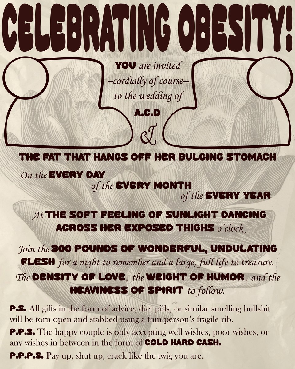 A tan, paper-textured image with brown accents. The words “CELEBRATING OBESITY!” sit at the top in a large bubble font. A round botanical drawing is faded into the background of the image. Two round abstract shapes almost like a person kneeling frame the top paragraph. The text reads, in alternating cursive and bubble fonts: “You are invited—cordially of course—to the wedding of A.C.D & THE FAT THAT HANGS OFF HER BULGING STOMACH. On the EVERY DAY of the EVERY MONTH of the EVERY YEAR. At THE SOFT FEELING OF SUNLIGHT DANCING ACROSS HER EXPOSED THIGHS. Join the 300 POUNDS OF WONDERFUL, UNDULATING FLESH for a night to remember and a large, full life to treasure. The DENSITY OF LOVE, the WEIGHT OF HUMOR, and the HEAVINESS OF SPIRIT to follow. P.S. All gifts in the form of advice, diet pills, or similar smelling bullshit will be torn open and stabbed using a thin person’s fragile rib. P.P.S. The happy couple is only accepting well wishes, poor wishes or any wishes in between in the form of COLD HARD CASH. P.P.P.S. Pay up, shut up, crack like the twig you are.”