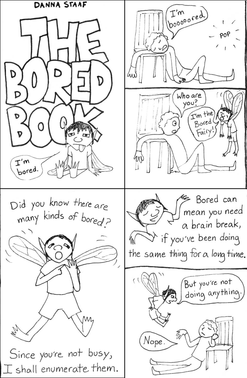1: A handdrawn book cover with THE BORED BOOK in large blocky letters and a little fairy with droopy wings sticking out their tongue saying "I'm bored." 2: In the first panel, a person draped on a chair complains "I'm boooooored." There is a "pop" sound effect, and in the next panel the person looks up, startled, and asks "Who are you?" The droopy fairy from the book cover hangs in the air, saying, "I'm the Bored Fairy!" 3: Zoom view of the Bored Fairy. They have fly-like wings, pointy ears, a t-shirt and shorts. They say, "Did you know there are many kinds of bored? Since you're not busy, I shall enumerate them." 4: With a smile and a shrug, the Bored Fairy says, "Bored can mean you need a brain break, if you've been doing the same thing for a long time." In the next panel, they hover over the person who is still leaning on a chair, fairy hands on fairy hips, and say, "But you're not doing anything." The person, unrepentant, replies, "Nope."