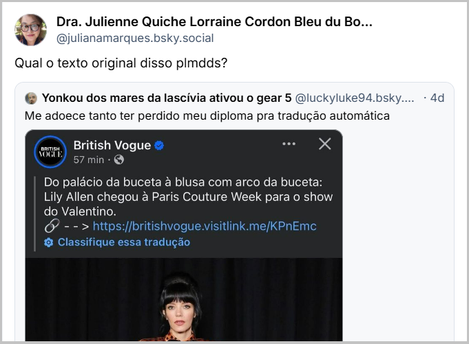 Post de Dra. Julienne Quiche Lorraine Cordon Bleu du Bourguignon Souflé (@julianamarques.bsky.social) com o texto: Qual o texto original disso plmdds?Post de Arara (@arara.bsky.social) com o texto: fui caçar o texto original e confesso que continuo confuso (imagem mostra o post sem tradução: British Vogue 1h From pussy palace to pussy bow blouse: Lily Allen has arrived at Paris Couture Week for the Valentino show.
--> https://britishvogue.visitlink.me/KPnEmc)