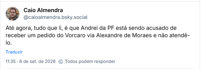 Post de Caio Almendra (@caioalmendra.bsky.social): Até agora, tudo que li, é que Andrei da PF está sendo acusado de receber um pedido do Vorcaro via Alexandre de Moraes e não atendê-lo.