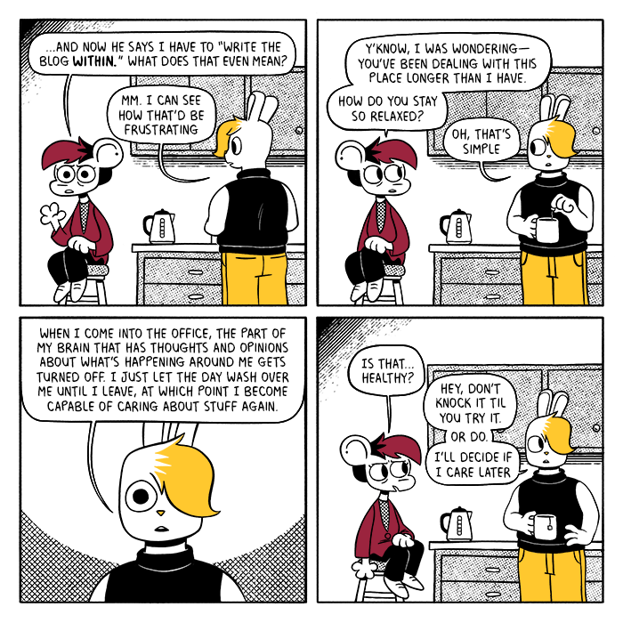 p1: Autumn is sitting on a stool in the break room while Vee stands at the counter making tea. Autumn: …and now he says I have to “write the blog within.” What does that even mean? Vee: Mm. I can see how that’d be frustrating p2: Autumn turns to look at Vee. A: Y’know, I was wondering - you’ve been dealing with this place longer than I have. How do you stay so relaxed? V: Oh, that’s simple. p3: V: When I come into the office, the part of my brain that has thoughts and opinions about what’s happening around me gets turned off. I just let the day wash over me until I leave, at which point I become capable of caring about stuff again. p4: Autumn looks unnerved. A: Is that… healthy? V: Hey, don’t knock it til you try it. Or do. I’ll decide if I care later