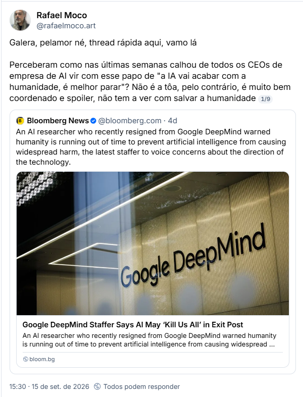 Post de Rafael Moco (@rafaelmoco.art): Galera, pelamor né, thread rápida aqui, vamo lá

Perceberam como nas últimas semanas calhou de todos os CEOs de empresa de AI vir com esse papo de "a IA vai acabar com a humanidade, é melhor parar"? Não é a tôa, pelo contrário, é muito bem coordenado e spoiler, não tem a ver com salvar a humanidade
1/9

Citando post de Bloomberg News (@bloomberg.com): An AI researcher who recently resigned from Google DeepMind warned humanity is running out of time to prevent artificial intelligence from causing widespread harm, the latest staffer to voice concerns about the direction of the technology.

Com link para notícia com manchete: Google DeepMind Staffer Says Al May 'Kill Us All' in Exit Post
An Al researcher who recently resigned from Google DeepMind warned humanity is running out of time to prevent artificial intelligence from causing widespread harm, th...