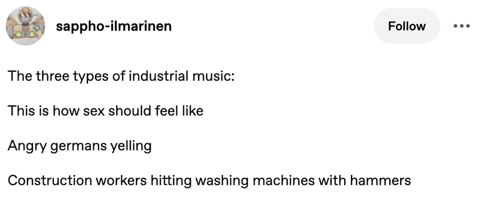 Tumblr screenshot. sappho-ilmarinen:
The three types of industrial music:
This is how sex should feel like
Angry germans yelling
Construction workers hitting washing machines with hammers