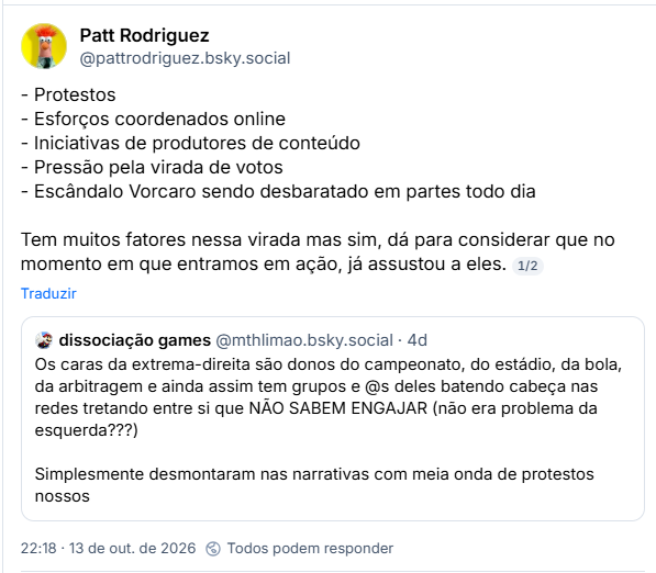 Post de Patt Rodriguez (@pattrodriguez.bsky.social):
- Protestos
- Esforços coordenados online
- Iniciativas de produtores de conteúdo
- Pressão pela virada de votos
- Escândalo Vorcaro sendo desbaratado em partes todo dia
Tem muitos fatores nessa virada mas sim, dá para considerar que no momento em que entramos em ação, já assustou a eles.
Citação ao post de dissociação games (@mthlimao.bsky.social): Os caras da extrema-direita são donos do campeonato, do estádio, da bola, da arbitragem e ainda assim tem grupos e @s deles batendo cabeça nas redes tretando entre si que NÃO SABEM ENGAJAR (não era problema da esquerda???)
Simplesmente desmontaram nas narrativas com meia onda de protestos nossos
