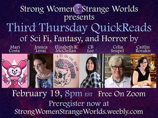 A graphic promoting a reading by 6 authors, who are each represented by a headshot or by a graphic. The text reads:
Strong Women Strange Worlds presents Third Thursday QuickReads of SciFi, Fantasy, and Horror by
Mari Costa, Jessica Lévai, Elizabeth R. McClellan, CB Lee, Celia Seupel, Caitlin Rozakis
February 19, 8pm EST Free on Zoom
Preregister now at StrongWomenStrangeWorlds.weebly.com