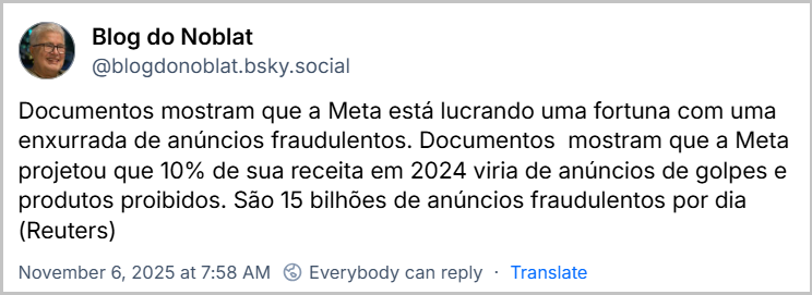 Post de Blog do Noblat (‪@blogdonoblat.bsky.social‬) com o texto: Documentos mostram que a Meta está lucrando uma fortuna com uma enxurrada de anúncios fraudulentos. Documentos  mostram que a Meta projetou que 10% de sua receita em 2024 viria de anúncios de golpes e produtos proibidos. São 15 bilhões de anúncios fraudulentos por dia (Reuters)
