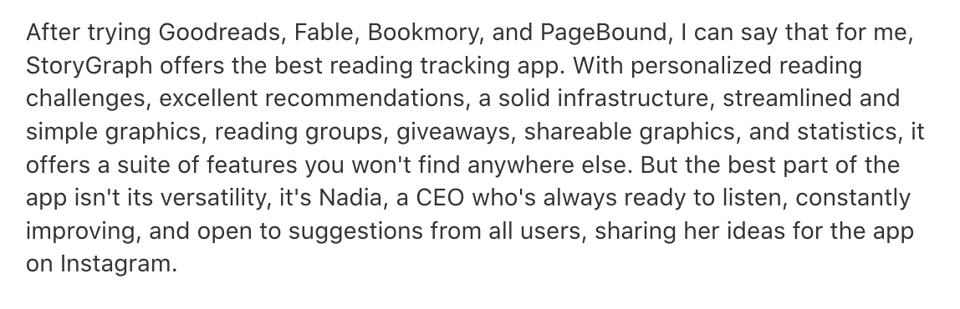 English translation of prior Italian review: After trying Goodreads, Fable, Bookmory, and PageBound, I can say that for me, StoryGraph offers the best reading tracking app. With personalized reading challenges, excellent recommendations, a solid infrastructure, streamlined and simple graphics, reading groups, giveaways, shareable graphics, and statistics, it offers a suite of features you won't find anywhere else. But the best part of the app isn't its versatility, it's Nadia, a CEO who's always ready to listen, constantly improving, and open to suggestions from all users, sharing her ideas for the app on Instagram.