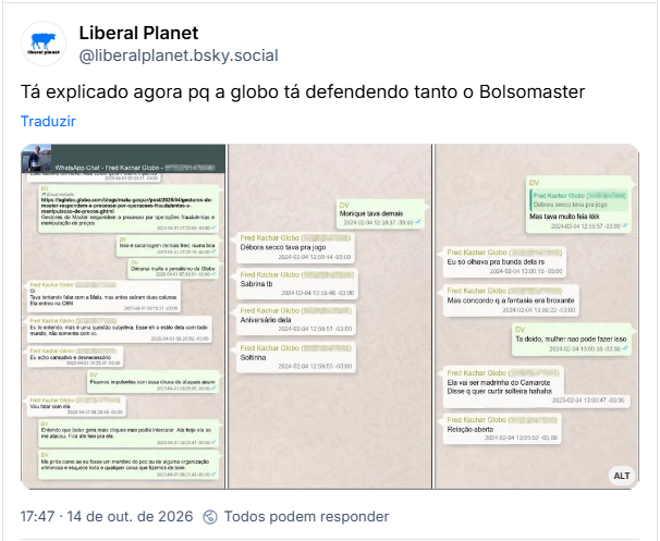 Post de Liberal Planet (@liberalplanet.bsky.social)
Tá explicado agora pq a globo tá defendendo tanto o Bolsomaster

Post contém imagem com a seguinte descrição: Capturas de tela de conversas de Vorcaro com Fred Kachar, CEO da Editora Globo, responsável pelos jornais "O Globo" e "Valor econômico". As mensagens envolvem muita intimidade e comentários sobre atrizes e a jornalista Malu Gaspar