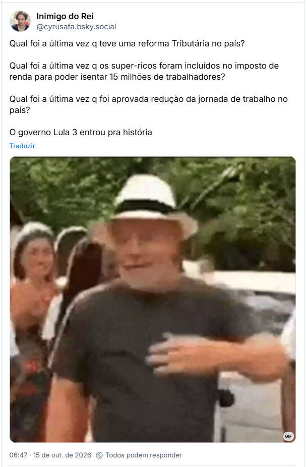 Post de Inimigo do Rei (@cyrusafa.bsky.social): Qual foi a última vez q teve uma reforma Tributária no país? Qual foi a última vez q os super-ricos foram incluídos no imposto de renda para poder isentar 15 milhões de trabalhadores? Qual foi a última vez q foi aprovada redução da jornada de trabalho no país?
O governo Lula 3 entrou pra história (Gif de Lula dançando)