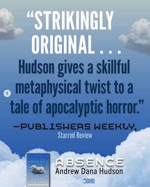 A promo image for the novel Absence by Andrew Dana Hudson.

"Strikingly original... Hudson gives a skillful metaphysical twist to a tale of apocalyptic horror." - Publishers Weekly, Starred Review