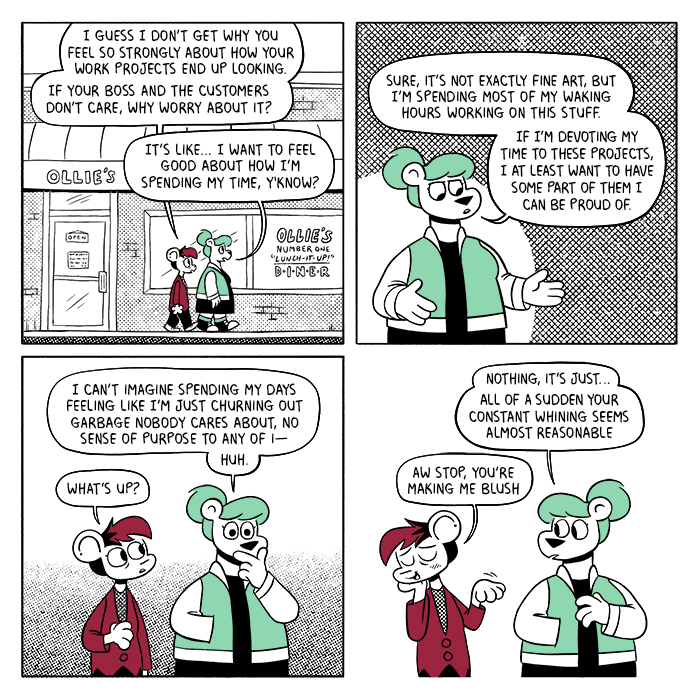 p1: Summer and Autumn are leaving Ollie’s Number One “Lunch-It-Up!” Diner. Autumn: I guess I don’t get why you feel so strongly about how your work projects end up looking. If your boss and the customers don’t care, why worry about it? Summer: It’s like… I want to feel good about how I’m spending my time, y’know? p2: S: Sure, it’s not exactly fine art, but I’m spending most of my waking hours working on this stuff. If I’m devoting my time to these projects, I at least want to have some part of them I can be proud of. p3: Summer suddenly looks thoughtful, and Autumn reaches out. S: I can’t imagine spending my days feeling like I’m just churning out garbage nobody cares about, no sense of purpose to any of i— huh. A: What’s up? p4: Summer explains her thoughts to Autumn, who turns away and waves her off coyly. S: Nothing, it’s just… all of a sudden your constant whining seems almost reasonable. A: Aw stop, you’re making me blush