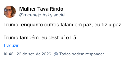 Post de Mulher Tava Rindo (@mcanejo.bsky.social): Trump: enquanto outros falam em paz, eu fiz a paz.
Trump também: eu destruí o Irã.
