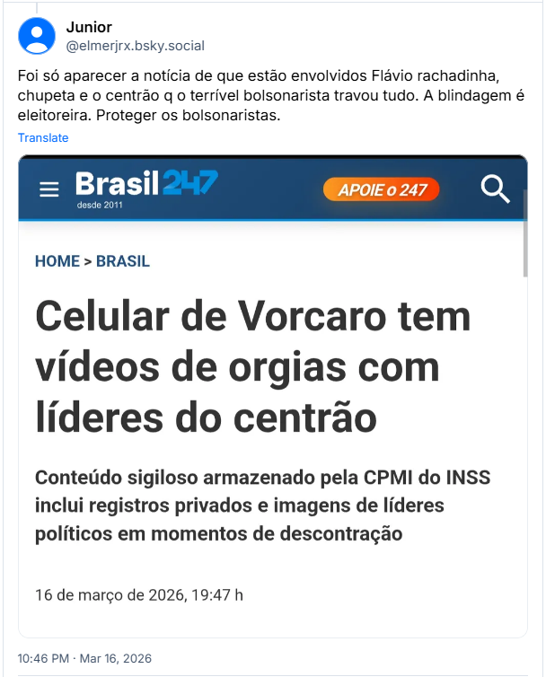 Post de Junior (‪@elmerjrx.bsky.social) :

Foi só aparecer a notícia de que estão envolvidos Flávio rachadinha, chupeta e o centrão q o terrível bolsonarista travou tudo. A blindagem é eleitoreira. Proteger os bolsonaristas.

Post contém uma imagem com o seguinte texto:

Brasil 247
HOME > BRASIL
Celular de Vorcaro tem vídeos de orgias com líderes do centrão
Conteúdo sigiloso armazenado pela CPMI do INSS inclui registros privados e imagens de líderes políticos em momentos de descontração
16 de março de 2026, 19:47 h
