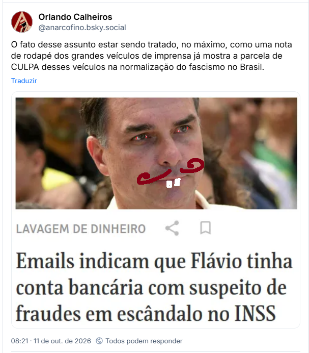 Post de Orlando Calheiros (@anarcofino.bsky.social)
O fato desse assunto estar sendo tratado, no máximo, como uma nota de rodapé dos grandes veículos de imprensa já mostra a parcela de CULPA desses veículos na normalização do fascismo no Brasil.
Post contém uma captura de tela de notícia de jornal com uma foto de Flavio Bolsonaro e o texto:
LAVAGEM DE DINHEIRO
Emails indicam que Flávio tinha conta bancária com suspeito de fraudes em escândalo no INSS