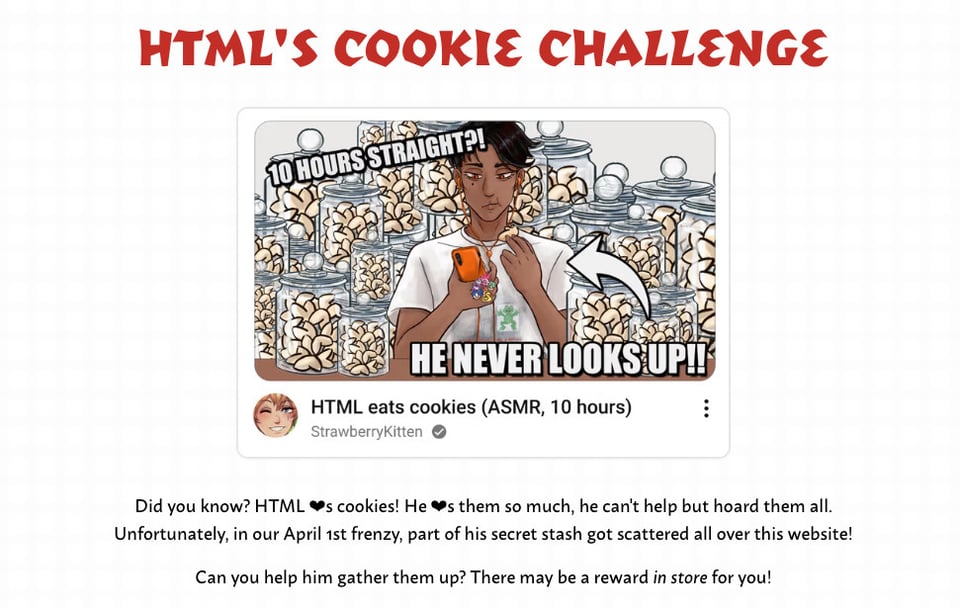 Screenshot of our website, featuring HTML'S Cookie Challenge. Did you know? HTML loves cookies! He loves them so much, he can't help but hoard them all. Unfortunately, in our April 1st frenzy, part of his secret stash got scattered all over this website! Can you help him gather them up? There may be a reward in store for you!   Above the text, digital artwork parodying a YouTube video as if posted by the FujoGuide character Git, username StrawberryKitten, with an icon of Git winking at the camera. The title is ASMR: HTML eats cookies (10 hours) and the thumbnail is of the character HTML staring at his phone, munching on a fortune cookie, with jar after jar of additional fortune cookies behind him. He's got a variety of charms dangling off his orange phone case (matching his orange earbuds) including a duck, Sonic, a Mario 1-up mushroom, Pinkie Pie, and everyone's favorite spyware-riddled purple gorilla pal, BonziBuddy. His shirt is, horribly, the graphic design is my passion meme, featuring non-transparent frog clipart hastily pasted onto a dreamy cloudlike background, and adorned with lowercase, bright red Papyrus font stating the commitment to graphic design. Git's commentary on the scene for the video thumbnail is 10 hours straight?! He never looks up!!"  