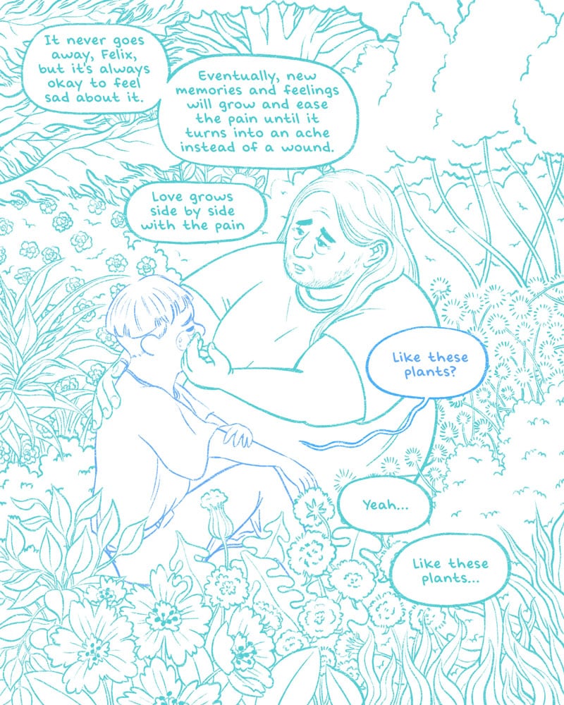 An illustration in progress done in hues of green and blue. A fat man with long hair and a t-shirt sits next to a young boy with a bowl cut, an overly large t-shirt, and jeans. The two are surrounded by plants and flowers of all kinds, and the man comforts the child, who cries. The man says, "It never goes away, Felix, but it's always okay to feel sad about it. Eventually, new memories and feelings will grow and ease the pain until it turns into an ache instead of a wound. Love grows side by side with the pain." Felix replies in a wavering voice, "Like these plants?" The man says, "Yeah... Like these plants...."