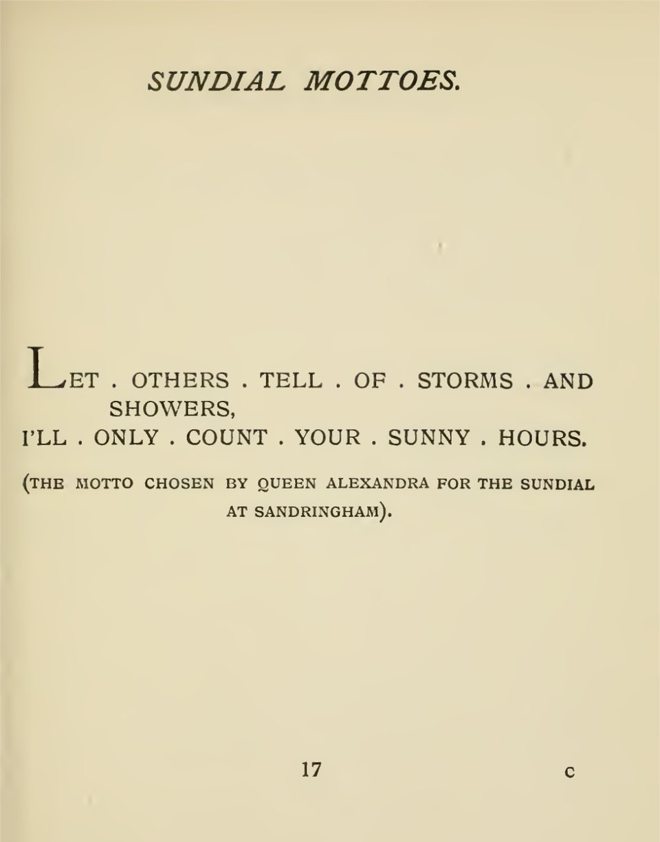 A page from a book called "Sundial Mottoes": Let others tell of storms and showers, I'll only count your sunny hours. (the motto chosen by Queen Alexandra for the sundial at Sandringham)