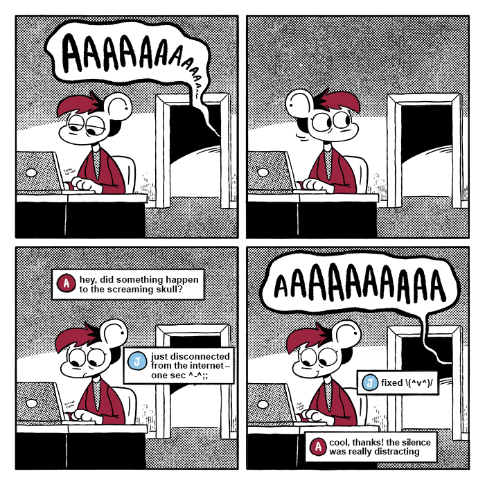 p1: Autumn is sitting at their desk, tiredly tapping away on their keyboard. Behind her is a doorway leading to the hallway the screaming skull from the previous strip is in; its screams are coming through the doorway, but quickly fade into silence. p2: She turns to look over her shoulder, startled by the sudden lack of noise. p3: Autumn begins worriedly typing a message to Jeanie. Text boxes with their first initials and respective colors show their conversation. A: hey, did something happen to the screaming skull? J: just disconnected from the internet -- one sec ^-^;; p4: Autumn smiles as the skull resumes its screaming. J: fixed \(^v^)/ A: cool, thanks! the silence was really distracting