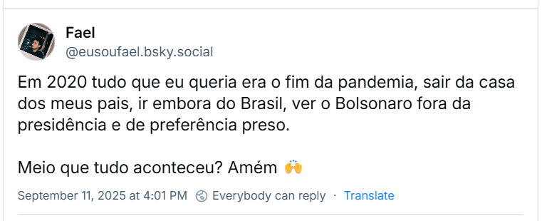 Post de Fael (‪@eusoufael.bsky.social‬) com o texto: Em 2020 tudo que eu queria era o fim da pandemia, sair da casa dos meus pais, ir embora do Brasil, ver o Bolsonaro fora da presidência e de preferência preso. Meio que tudo aconteceu? Amém 🙌