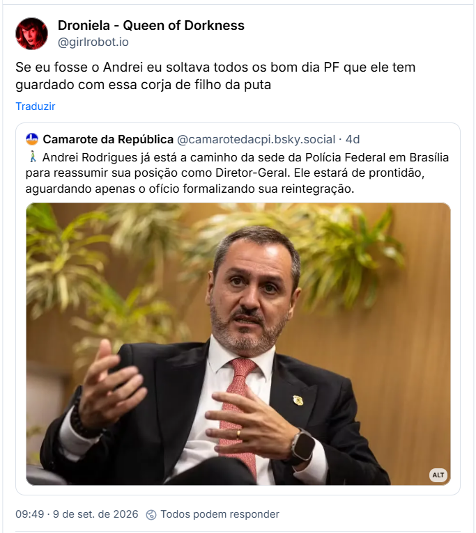 Post de Droniela - Queen of Dorkness (@girlrobot.io): Se eu fosse o Andrei eu soltava todos os bom dia PF que ele tem guardado com essa corja de filho da puta
Citação ao post de Camarote da República (@camarotedacpi.bsky.social): 🚶🏻♂️ Andrei Rodrigues já está a caminho da sede da Polícia Federal em Brasília para reassumir sua posição como Diretor-Geral. Ele estará de prontidão, aguardando apenas o ofício formalizando sua reintegração. (Foto de Andrei Rodrigues, Diretor-Geral da Polícia Federal. Ele veste terno preto, camisa social branca e gravata vermelha texturizada, trazendo um pin oficial da instituição na lapela esquerda. Ele está sentado em um ambiente interno, falando com o corpo levemente inclinado para a frente e gesticulando com as duas mãos abertas na altura do peito. No pulso esquerdo, usa um relógio digital do tipo smartwatch. Ao fundo, desfocado, vê-se um painel de madeira com plantas ornamentais. Foto: Brenno Carvalho / Agência O Globo.)