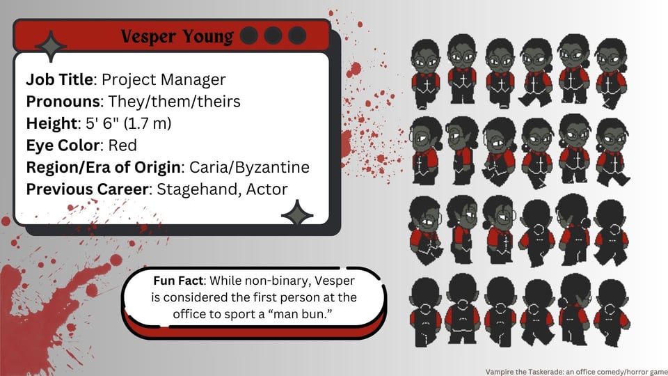 A slide with a grey gradiant background. The color scheme is grey, red, black and white. There are two blood splatters on the slide. On the right half of the slide are 24 small pixel art chibi illustrations (six across, four down), the walking sprite designs for Vesper. On the right is a text box that reads: Job Title: Project manager. Pronouns: They/them/theirs. Height: 5 foot 6 inches, 1.7 meters. Eye Color: Red. Region/Era of Origin: Caria/Byzantine. Previous Career: Stagehand, Actor. In a small text bubble below this reads Fun Fact: While non-binary, Vesper is considered the first person at the office to sport a "man bun." In the lower right, in a small font reads: Vampire the Taskerade: an office comedy/horror game