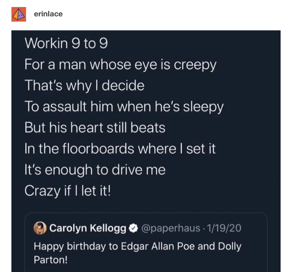 A Tumblr post featuring Edgar Allan Poe's The Tell-Tale Heart sung to the tune of Dolly Parton's 9 to 5: Workin 9 to 9/ For a man whose eye is creepy/ That's why I decide/ To assault him when he's sleepy/ But his heart still beats/ In the floorboards where I set it/ It's enough to drive me/ Crazy if I let it!