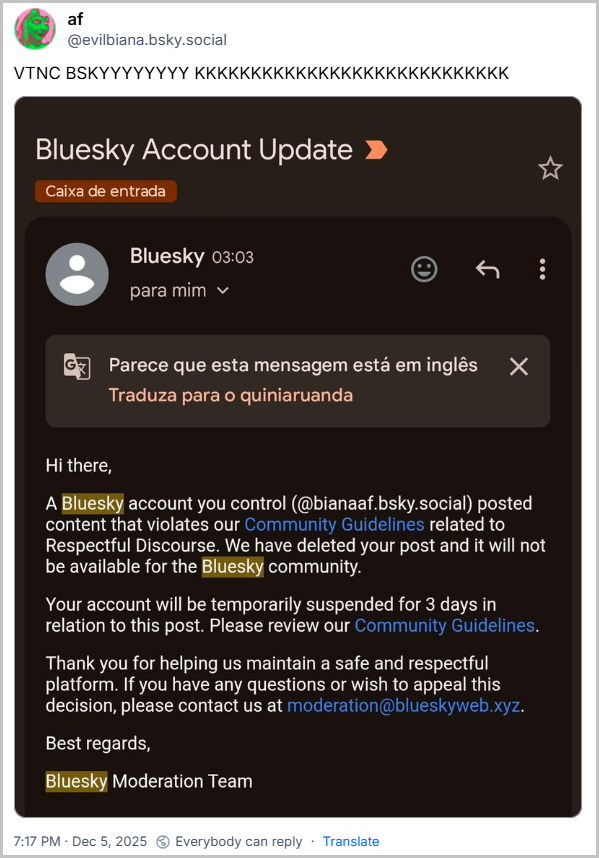Post de af (@evilbiana.bsky.social) com o texto: VTNC BSKYYYYYYYY KKKKKKKKKKKKKKKKKKKKKKKKKKKK - seguido de uma imagem com o texto: Hi there, A Bluesky account you control (@bianaaf.bsky.social) posted content that violates our Community Guidelines related to Respectful Discourse. We have deleted your post and it will not be available for the Bluesky community. Your account will be temporarily suspended for 3 days in relation to this post. Please review our Community Guidelines. Thank you for helping us maintain a safe and respectful platform. If you have any questions or wish to appeal this decision, please contact us at moderation@blueskyweb.xyz. Best regards, Bluesky Moderation Team / Tradução livre: Olá, Uma conta Bluesky que você controla (@bianaaf.bsky.social) publicou conteúdo que viola nossas Diretrizes da Comunidade relacionadas ao Discurso Respeitoso. Excluímos sua publicação e ela não estará mais disponível para a comunidade Bluesky. Sua conta será suspensa temporariamente por 3 dias em relação a esta publicação. Por favor, revise nossas Diretrizes da Comunidade. Agradecemos sua colaboração para mantermos uma plataforma segura e respeitosa. Caso tenha alguma dúvida ou deseje recorrer desta decisão, entre em contato conosco pelo endereço moderation@blueskyweb.xyz. Atenciosamente, Equipe de Moderação da Bluesky