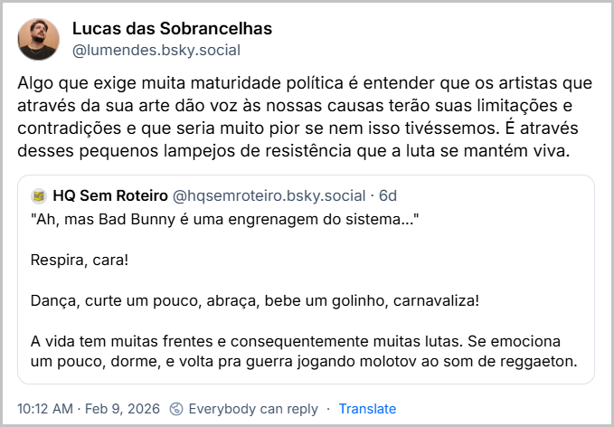 Post de Lucas das Sobrancelhas (@lumendes.bsky.social) com o texto: Algo que exige muita maturidade política é entender que os artistas que através da sua arte dão voz às nossas causas terão suas limitações e contradições e que seria muito pior se nem isso tivéssemos. É através desses pequenos lampejos de resistência que a luta se mantém viva. Ele cita o HQ Sem Roteiro (@hqsemroteiro.bsky.social) que postou: "Ah, mas Bad Bunny é uma engrenagem do sistema..."
Respira, cara!
Dança, curte um pouco, abraça, bebe um golinho, carnavaliza!
A vida tem muitas frentes e consequentemente muitas lutas. Se emociona um pouco, dorme, e volta pra guerra jogando molotov ao som de reggaeton.