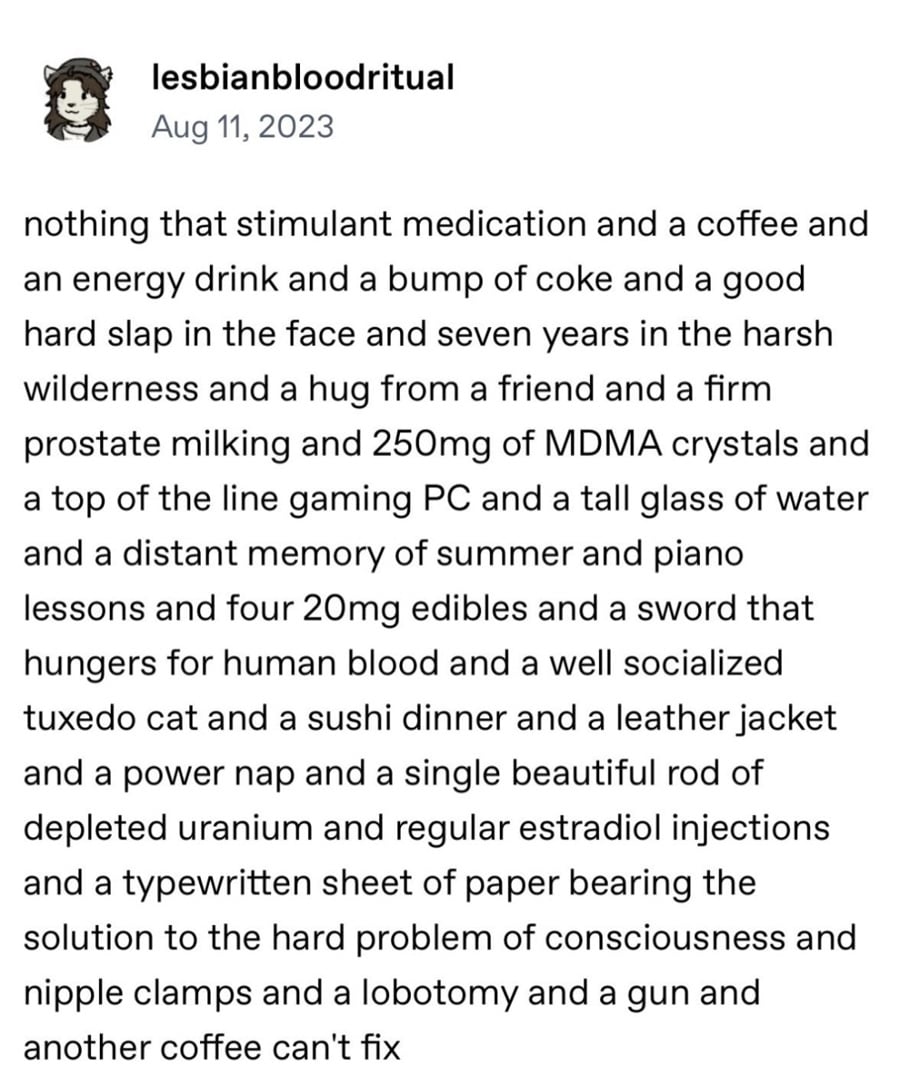 tumblr post. lesbianbloodritual:
nothing that stimulant medication and a coffee and an energy drink and a bump of coke and a good hard slap in the face and seven years in the harsh wilderness and a huge from a friend and a firm prostate milking and 250mg of MDMA crystals and a top of the line gaming PC and a tall glass of water and a distant memory of summer and piano lessons and four 20mg edibles and a sword that hungers for human blood and a well socialized tuxedo cat and a sushi dinner and a leather jacket and a power nap and a single beautiful rod of depleted uranium and regular estradiol injections and a typewritten sheet of paper bearing the solution to the hard problem of consciousness and nipple clamps and a lobotomy and a gun and another coffee can't fix