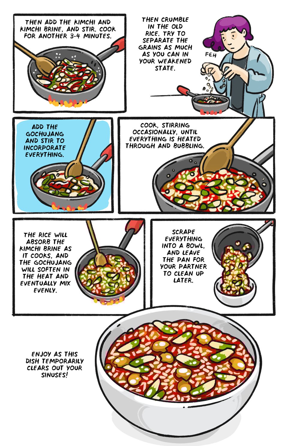 Then add the kimchi, and the kimchi brine, and stir. cook for another 3-4 minutes. 

Then crumble in the old rice. Try to separate the grains as much as you can in your weakened state.

Add the gochujang and Stir to incorporate everything. 

The rice will absorb some of the kimchi juices as it cooks, and the gochujang will soften in the heat and eventually mix evenly. 

 Scrape everything into a bowl and leave the pan for your partner to clean up later. 

Enjoy as this dish temporarily clears out your sinuses!