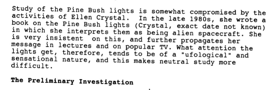 Study of the Pine Bush lights is somewhat compromised by the activities of Ellen Crystal. In the late 1980s, she wrote a book on the Pine Bush lights (Crystal, exact date not known) in which she interprets them as being alien spacecraft. She is very insistent on this, and further propagates her message in lectures and on popular TV. What attention the lights get, therefore, tends to be of a "ufological" and sensational nature, and this makes neutral study more difficult.  The Preliminary Investigation
