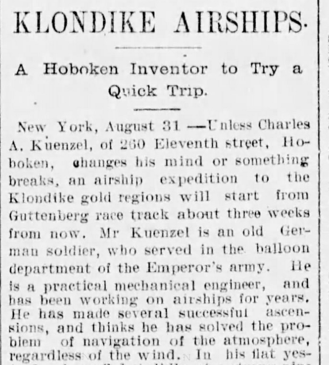 Newspaper clipping. "Klondike Airships. A Hoboken Inventor to try a quick trip. New York, August 31 - Unless Charles A. Kuenzel of 260 Eleventh Street, Hoboken, changes his mind or something breaks, an airship expedition to the Klondike gold regions will start from the Guttenberg race track about three weeks from now. Mr. Kuenzel is an old German soldier, who served in the balloon department of the Emperor's army. He is a practical mechanical engineer, and has been working on airships for years. He has made several successful ascensions, and thinks he has solved the problem of navigation of the atmosphere regardless of the wind."