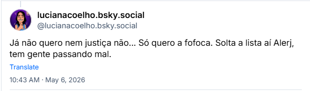 Post de lucianacoelho.bsky.social (@lucianacoelho.bsky.social): Já não quero nem justiça não... Só quero a fofoca. Solta a lista aí Alerj, tem gente passando mal.