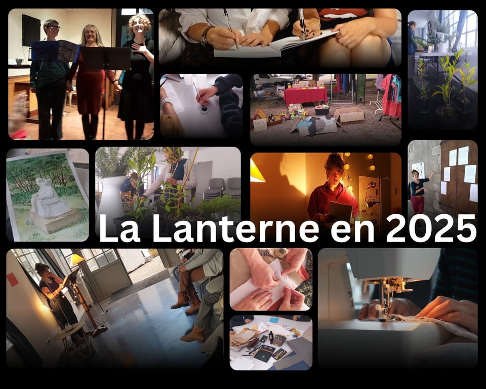 Montage de 13 photos. Au centre est écrit "La Lanterne en 2025". La photo en haut à gauche montre trois personnes derrière des pupitres, en train de saluer. La photo suivante montre les mains de deux personnes en train d'écrire. Une autre photo montre les mains de deux personnes en train de dessiner à l'encre de Chine. Une autre montre un stand sur un vide-grenier avec une pancarte "Prix libre". Une autre montre une table couverte et entourée de plantes. Une autre montre le dessin à l'aquarelle d'une statue d'ours en marbre. Une autre montre deux personnes au milieu de plantes. Une autre montre une personne en train de lire un texte. Une autre montre une personne désignant des mains des poèmes affichés sur une grande porte en bois. Une autre montre une personne en train de lire depuis un pupitre face à un public. Une autre montre des mains en train de tenir un tissu pour y mettre des épingles. Une autre montre une table couverte de matériel de dessin et arts plastiques. La dernière photo montre les mains d'une personne en train de coudre à la machine.