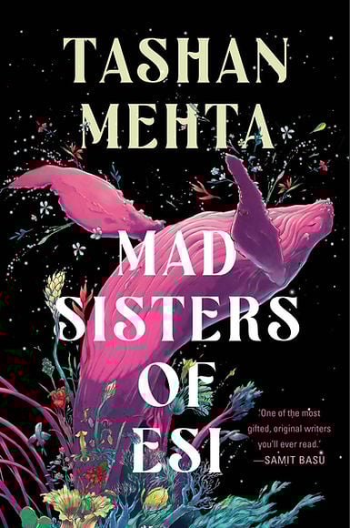 Cover of Tashan Mehta's novel Mad Sisters of Esi showing a magenta humpback whale exploding from a profusion of menta, teal, yellow, and red flowers, grasses, and leaves against a black, starry background, with petals bursting in every direction; other text include Samit Basu's declaration that Mehta is "one of the most gifted, original writers you'll ever read"