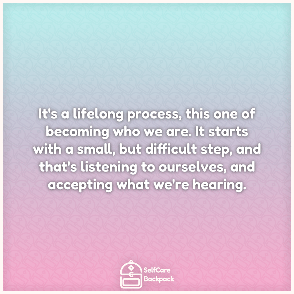 It's a lifelong process, this one of becoming who we are. It starts with a small, but difficult step, and that's listening to ourselves, and accepting what we're hearing.