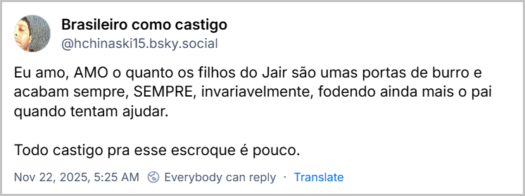 Post de Brasileiro como castigo (‪@hchinaski15.bsky.social‬) com o texto: Eu amo, AMO o quanto os filhos do Jair são umas portas de burro e acabam sempre, SEMPRE, invariavelmente, fodendo ainda mais o pai quando tentam ajudar. Todo castigo pra esse escroque é pouco.
