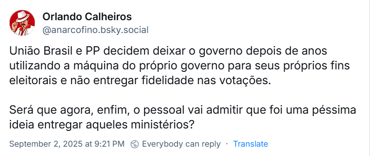 Post de Orlando Calheiros (‪‪@anarcofino.bsky.social‬) com o texto: União Brasil e PP decidem deixar o governo depois de anos utilizando a máquina do próprio governo para seus próprios fins eleitorais e não entregar fidelidade nas votações. / Será que agora, enfim, o pessoal vai admitir que foi uma péssima ideia entregar aqueles ministérios?