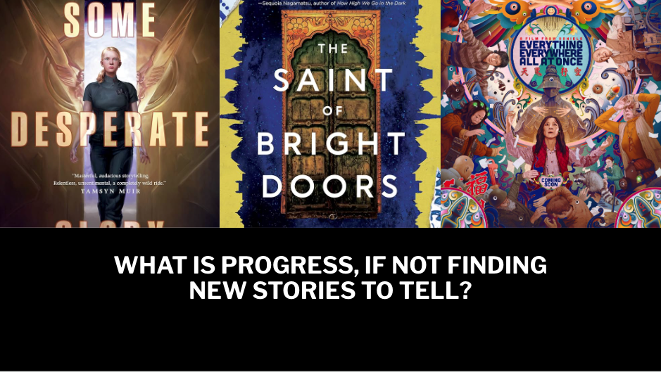 A slide I hastily made featuring the covers of Some Desperate Glory by Emily Tesh and The Saint of Bright Doors by Vajra Chandrasekere, plus a movie poster for Everything Everywhere All At Once, with the words WHAT IS PROGRESS, IF NOT FINDING NEW STORIES TO TELL? I'm sorry this slide is so terrible.