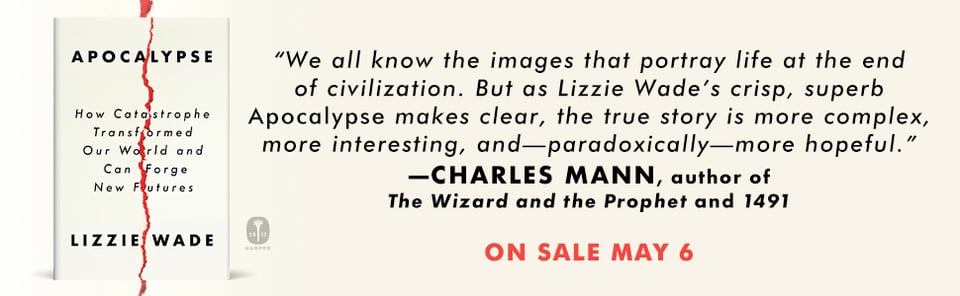 A banner showing Charles Mann's blurb for APOCALYPSE: "We all know the images that portray life at the end of civilization. But as Lizzie Wade's crisp, superb APOCALYPSE makes clear, the true story is more complex, more interesting and—paradoxically—more hopeful."