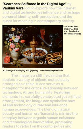 A book cover with a still life painting and greyed out text that reads "Searches: Selfhood in the Digital Age" by Vauhini Vara could explore how the internet and digital technologies influence and reshape personal identity, self-perception, and the quest for meaning in contemporary society. The image is a still life painting that depics a variety of objects meticulously arranged on a table. It can serve as a metaphor for teh critical relationship between technology, AI, and human life. Featuring elements in a carefully constructed yet artifical arrangement, the image can symbolize how AI and technology curate and influence human experiences. The blend of natural beauty and human craftmanship mirros the interplay between organic human existence and technological intervention, prompting readers to reflect on the complexities and