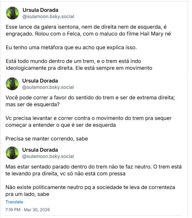 Sequencia de Posts de Ursula Dorada (‪@sulamoon.bsky.social‬):

Esse lance da galera isentona, nem de direita nem de esquerda, é engraçado. Rolou com o Felca, com o maluco do filme Hail Mary né

Eu tenho uma metáfora que eu acho que explica isso.

Está todo mundo dentro de um trem, e o trem está indo ideologicamente pra direita. Ele está sempre em movimento

Você pode correr a favor do sentido do trem e ser de extrema direita; mas ser de esquerda?

Vc precisa levantar e correr contra o movimento do trem pra sequer começar a entender o que é ser de esquerda

Precisa se manter correndo, sabe

Mas estar sentado parado dentro do trem não te faz neutro. O trem está te levando pra direita, vc só não está com pressa

Não existe politicamente neutro pq a sociedade te leva de correnteza pra um lado, sabe